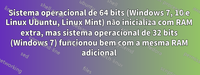 Sistema operacional de 64 bits (Windows 7, 10 e Linux Ubuntu, Linux Mint) não inicializa com RAM extra, mas sistema operacional de 32 bits (Windows 7) funcionou bem com a mesma RAM adicional