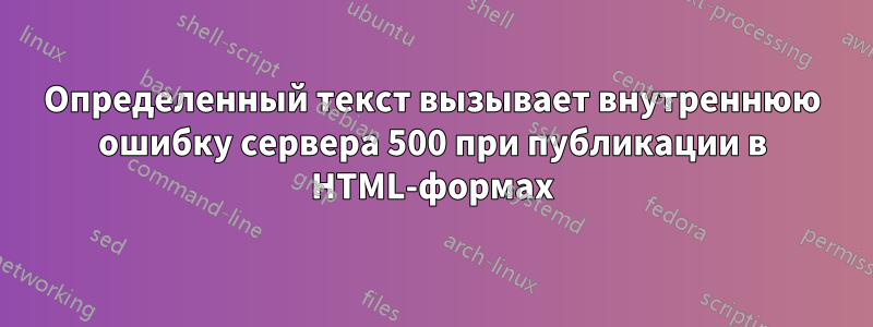 Определенный текст вызывает внутреннюю ошибку сервера 500 при публикации в HTML-формах