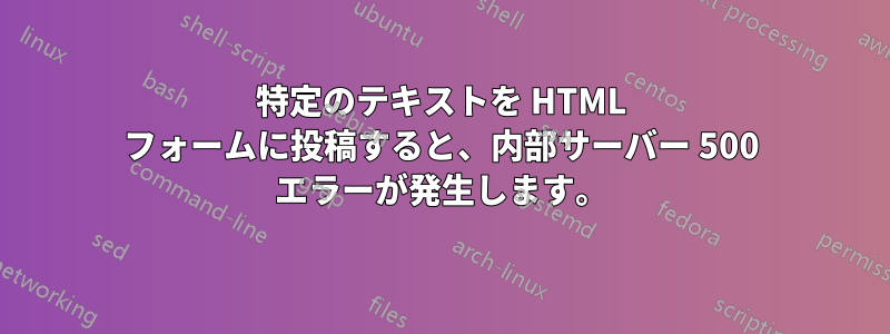 特定のテキストを HTML フォームに投稿すると、内部サーバー 500 エラーが発生します。
