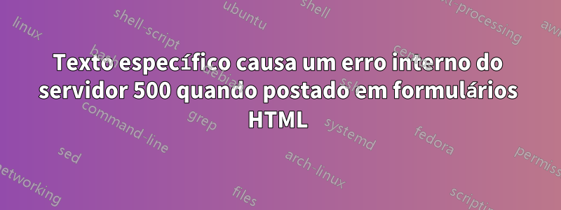 Texto específico causa um erro interno do servidor 500 quando postado em formulários HTML