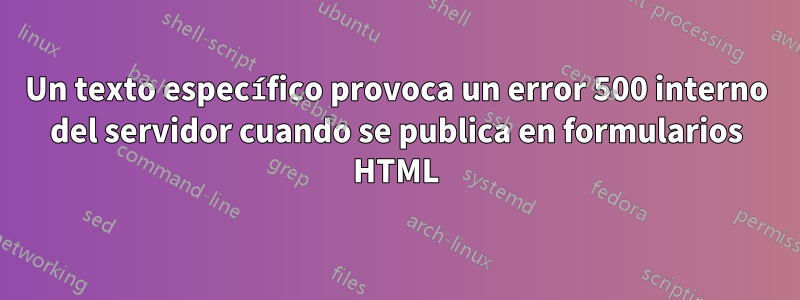 Un texto específico provoca un error 500 interno del servidor cuando se publica en formularios HTML