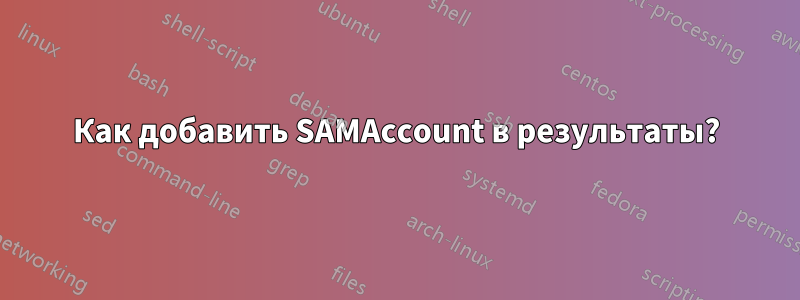 Как добавить SAMAccount в результаты?