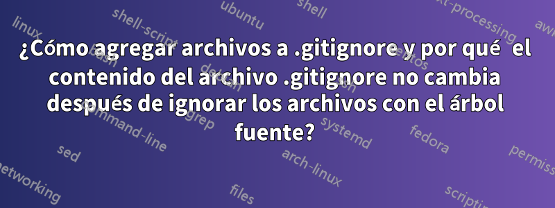 ¿Cómo agregar archivos a .gitignore y por qué el contenido del archivo .gitignore no cambia después de ignorar los archivos con el árbol fuente?