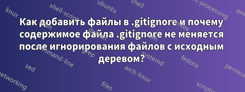 Как добавить файлы в .gitignore и почему содержимое файла .gitignore не меняется после игнорирования файлов с исходным деревом?