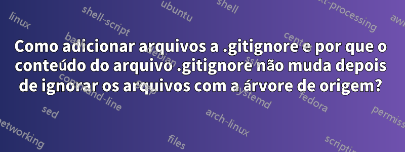 Como adicionar arquivos a .gitignore e por que o conteúdo do arquivo .gitignore não muda depois de ignorar os arquivos com a árvore de origem?