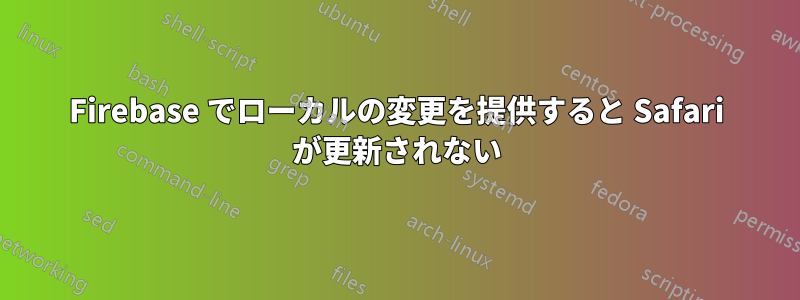 Firebase でローカルの変更を提供すると Safari が更新されない