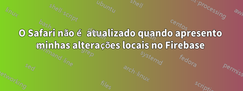 O Safari não é atualizado quando apresento minhas alterações locais no Firebase