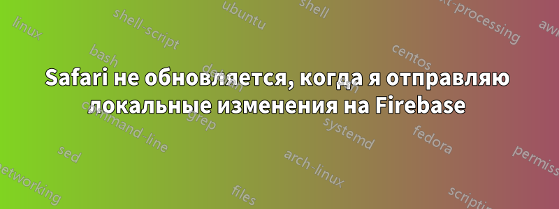 Safari не обновляется, когда я отправляю локальные изменения на Firebase