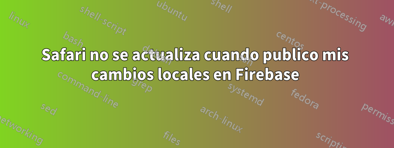 Safari no se actualiza cuando publico mis cambios locales en Firebase
