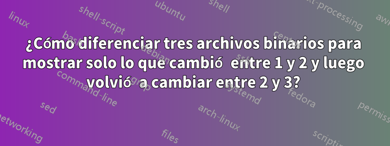 ¿Cómo diferenciar tres archivos binarios para mostrar solo lo que cambió entre 1 y 2 y luego volvió a cambiar entre 2 y 3?