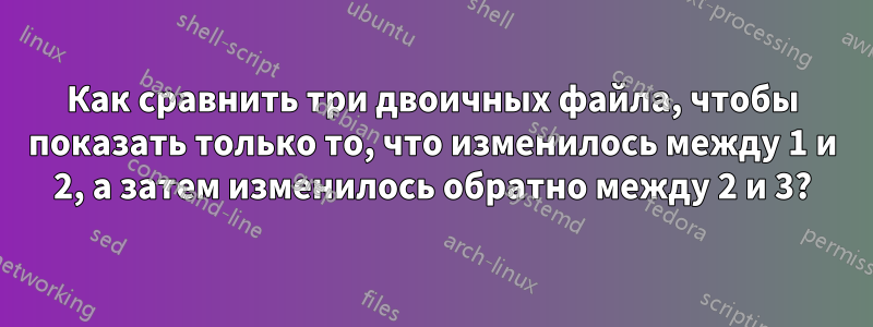 Как сравнить три двоичных файла, чтобы показать только то, что изменилось между 1 и 2, а затем изменилось обратно между 2 и 3?