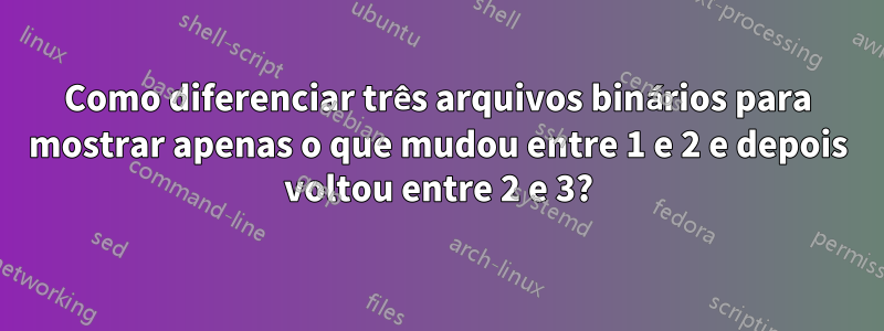 Como diferenciar três arquivos binários para mostrar apenas o que mudou entre 1 e 2 e depois voltou entre 2 e 3?