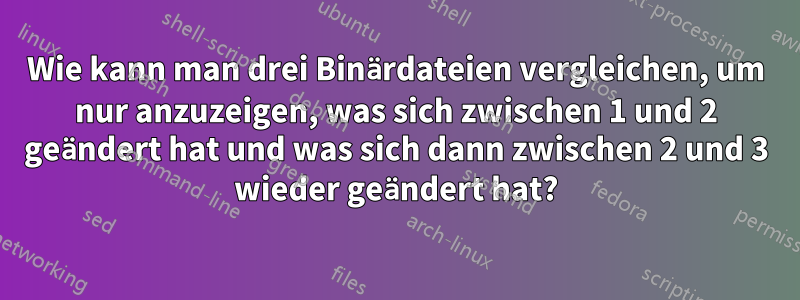 Wie kann man drei Binärdateien vergleichen, um nur anzuzeigen, was sich zwischen 1 und 2 geändert hat und was sich dann zwischen 2 und 3 wieder geändert hat?
