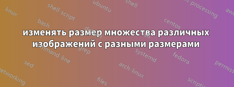 изменять размер множества различных изображений с разными размерами