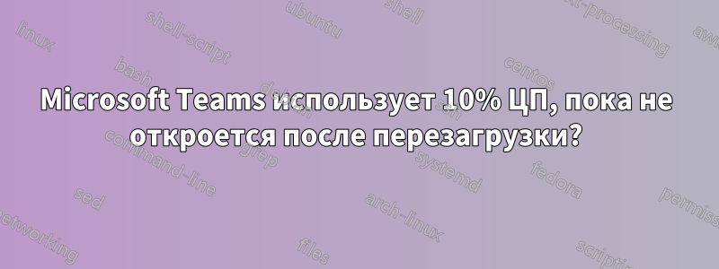 Microsoft Teams использует 10% ЦП, пока не откроется после перезагрузки?