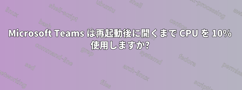 Microsoft Teams は再起動後に開くまで CPU を 10% 使用しますか?