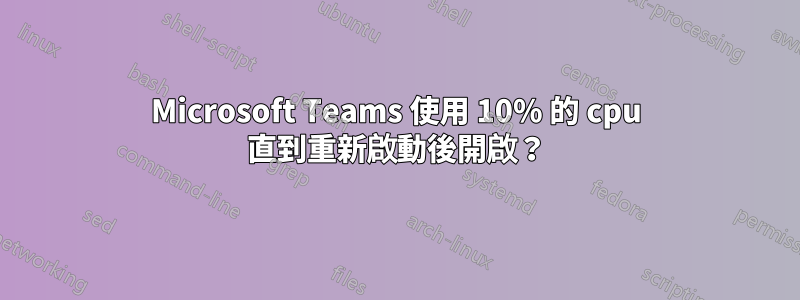 Microsoft Teams 使用 10% 的 cpu 直到重新啟動後開啟？