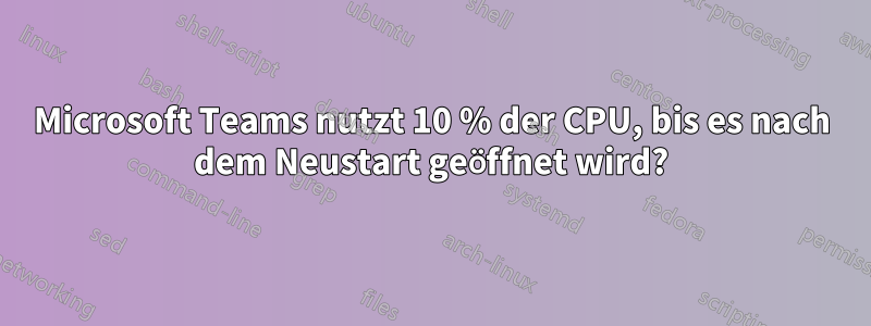 Microsoft Teams nutzt 10 % der CPU, bis es nach dem Neustart geöffnet wird?