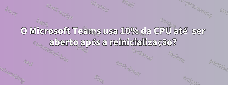 O Microsoft Teams usa 10% da CPU até ser aberto após a reinicialização?