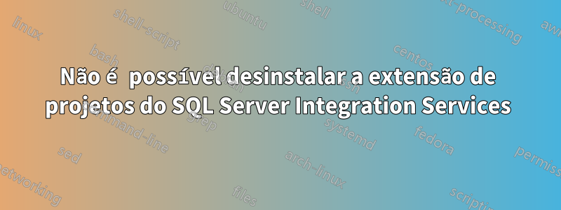 Não é possível desinstalar a extensão de projetos do SQL Server Integration Services