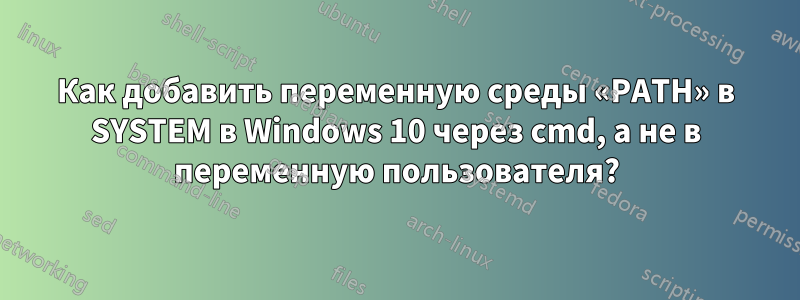 Как добавить переменную среды «PATH» в SYSTEM в Windows 10 через cmd, а не в переменную пользователя?