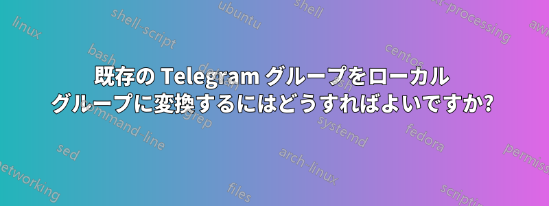 既存の Telegram グループをローカル グループに変換するにはどうすればよいですか?