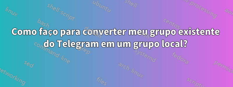 Como faço para converter meu grupo existente do Telegram em um grupo local?