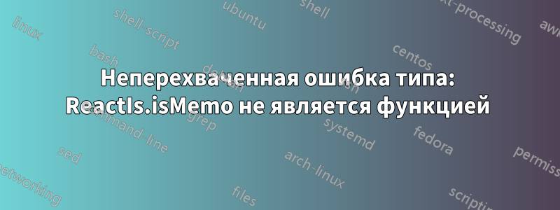 Неперехваченная ошибка типа: ReactIs.isMemo не является функцией