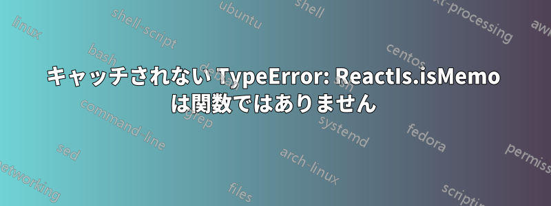 キャッチされない TypeError: ReactIs.isMemo は関数ではありません