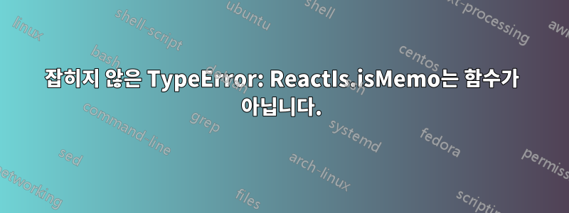 잡히지 않은 TypeError: ReactIs.isMemo는 함수가 아닙니다.