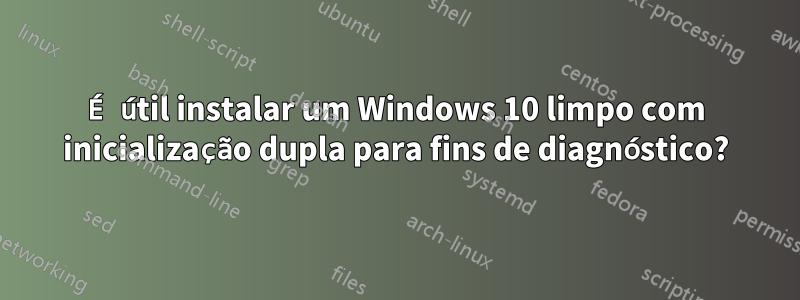 É útil instalar um Windows 10 limpo com inicialização dupla para fins de diagnóstico?