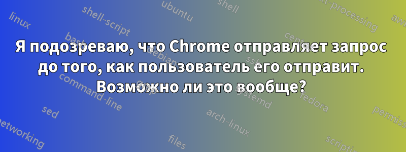 Я подозреваю, что Chrome отправляет запрос до того, как пользователь его отправит. Возможно ли это вообще?