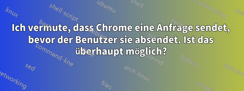 Ich vermute, dass Chrome eine Anfrage sendet, bevor der Benutzer sie absendet. Ist das überhaupt möglich?