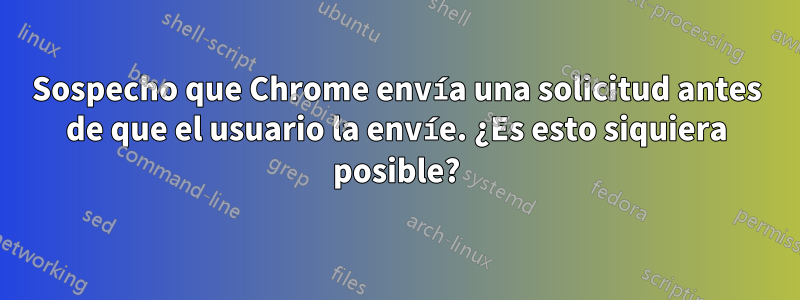 Sospecho que Chrome envía una solicitud antes de que el usuario la envíe. ¿Es esto siquiera posible?