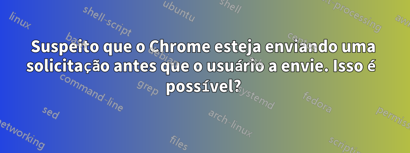 Suspeito que o Chrome esteja enviando uma solicitação antes que o usuário a envie. Isso é possível?