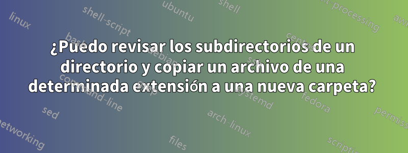 ¿Puedo revisar los subdirectorios de un directorio y copiar un archivo de una determinada extensión a una nueva carpeta?