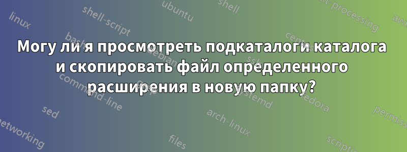 Могу ли я просмотреть подкаталоги каталога и скопировать файл определенного расширения в новую папку?