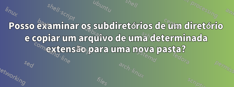 Posso examinar os subdiretórios de um diretório e copiar um arquivo de uma determinada extensão para uma nova pasta?