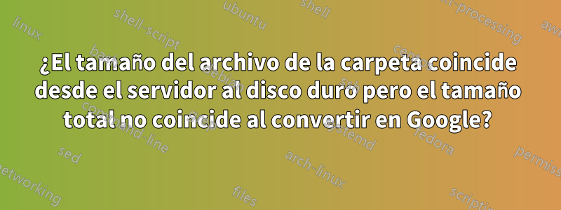 ¿El tamaño del archivo de la carpeta coincide desde el servidor al disco duro pero el tamaño total no coincide al convertir en Google?