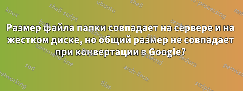 Размер файла папки совпадает на сервере и на жестком диске, но общий размер не совпадает при конвертации в Google?