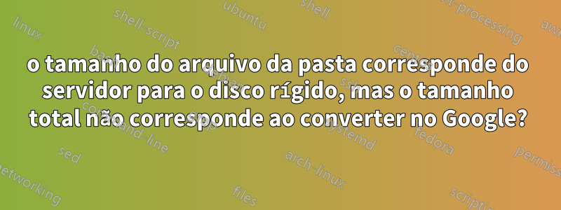 o tamanho do arquivo da pasta corresponde do servidor para o disco rígido, mas o tamanho total não corresponde ao converter no Google?