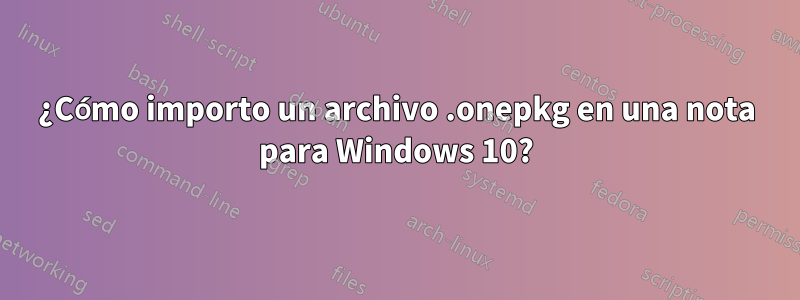 ¿Cómo importo un archivo .onepkg en una nota para Windows 10?