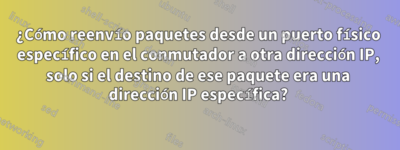 ¿Cómo reenvío paquetes desde un puerto físico específico en el conmutador a otra dirección IP, solo si el destino de ese paquete era una dirección IP específica?