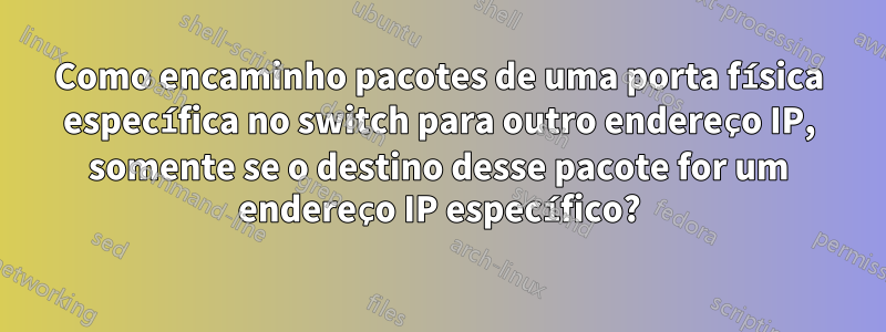 Como encaminho pacotes de uma porta física específica no switch para outro endereço IP, somente se o destino desse pacote for um endereço IP específico?