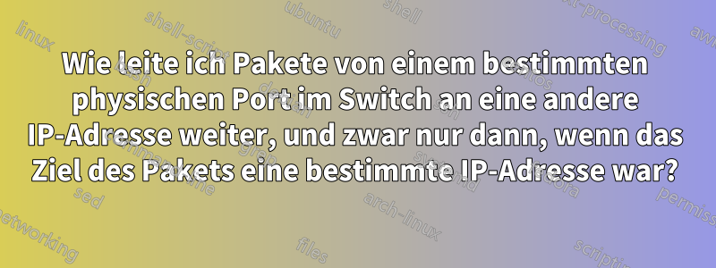 Wie leite ich Pakete von einem bestimmten physischen Port im Switch an eine andere IP-Adresse weiter, und zwar nur dann, wenn das Ziel des Pakets eine bestimmte IP-Adresse war?