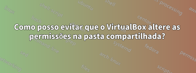 Como posso evitar que o VirtualBox altere as permissões na pasta compartilhada?