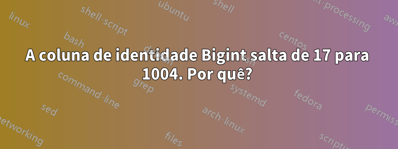 A coluna de identidade Bigint salta de 17 para 1004. Por quê?