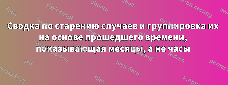 Сводка по старению случаев и группировка их на основе прошедшего времени, показывающая месяцы, а не часы