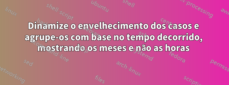 Dinamize o envelhecimento dos casos e agrupe-os com base no tempo decorrido, mostrando os meses e não as horas