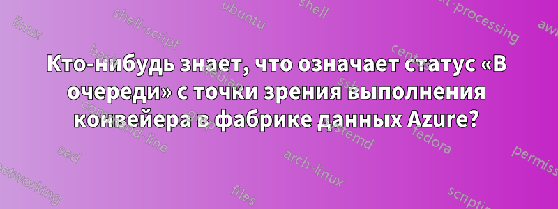 Кто-нибудь знает, что означает статус «В очереди» с точки зрения выполнения конвейера в фабрике данных Azure?